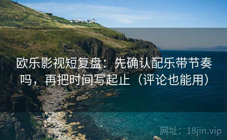 欧乐影视短复盘：先确认配乐带节奏吗，再把时间写起止（评论也能用）
