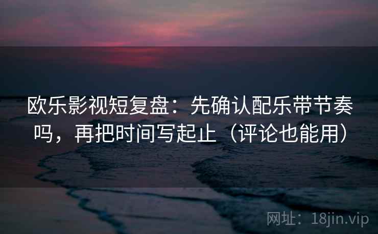 欧乐影视短复盘：先确认配乐带节奏吗，再把时间写起止（评论也能用）