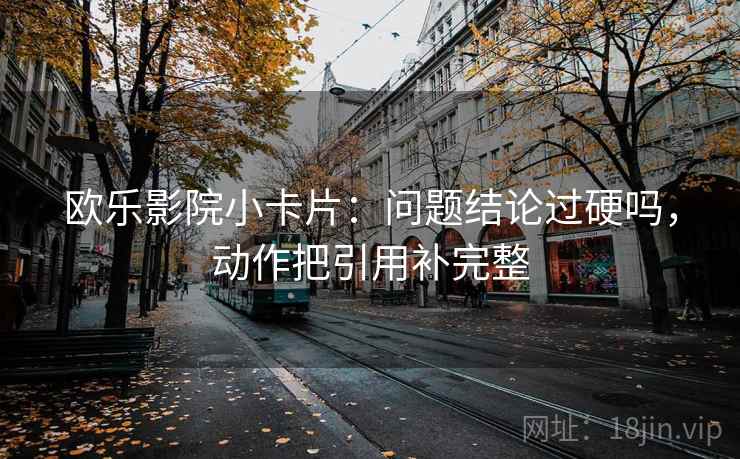 欧乐影院小卡片：问题结论过硬吗，动作把引用补完整