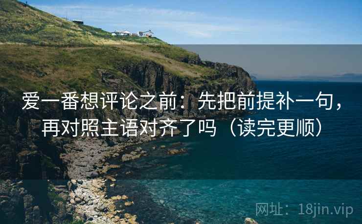 爱一番想评论之前：先把前提补一句，再对照主语对齐了吗（读完更顺）