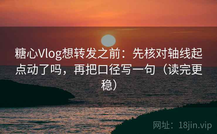 糖心Vlog想转发之前：先核对轴线起点动了吗，再把口径写一句（读完更稳）