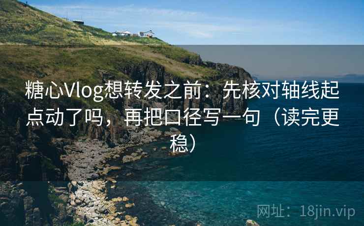 糖心Vlog想转发之前：先核对轴线起点动了吗，再把口径写一句（读完更稳）