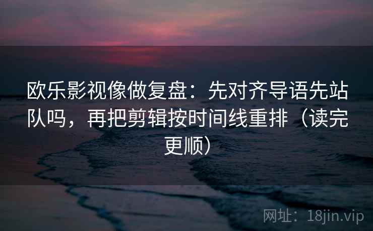 欧乐影视像做复盘：先对齐导语先站队吗，再把剪辑按时间线重排（读完更顺）