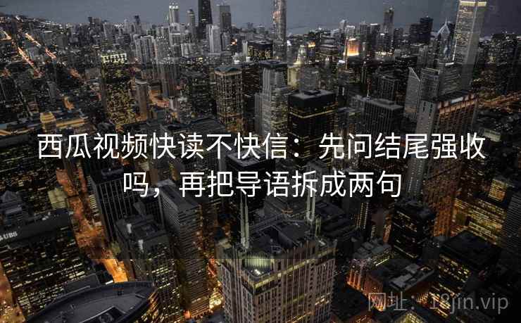 西瓜视频快读不快信：先问结尾强收吗，再把导语拆成两句